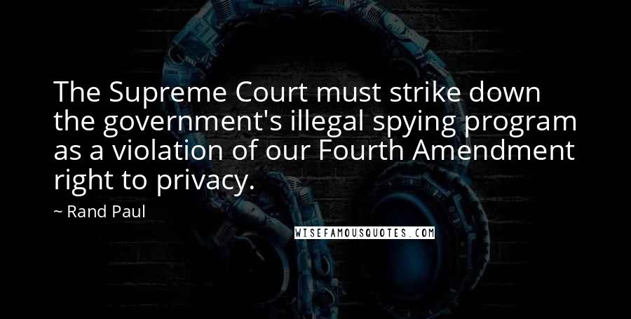 Rand Paul Quotes: The Supreme Court must strike down the government's illegal spying program as a violation of our Fourth Amendment right to privacy.