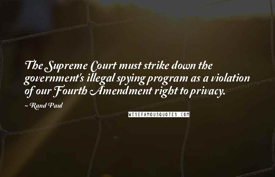 Rand Paul Quotes: The Supreme Court must strike down the government's illegal spying program as a violation of our Fourth Amendment right to privacy.