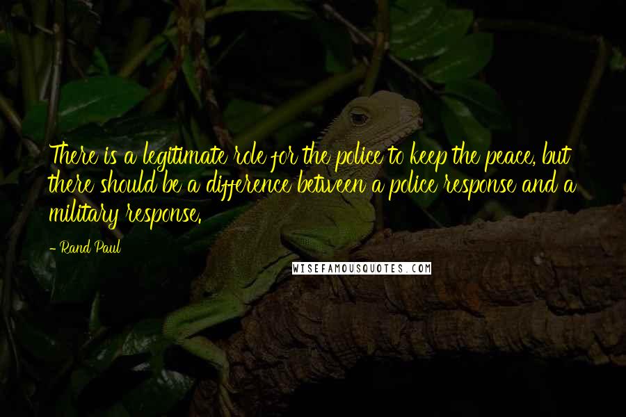 Rand Paul Quotes: There is a legitimate role for the police to keep the peace, but there should be a difference between a police response and a military response.