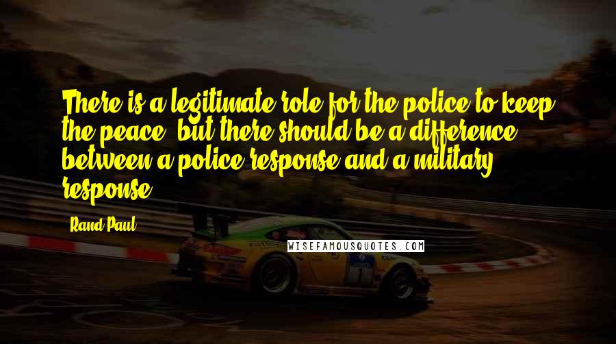 Rand Paul Quotes: There is a legitimate role for the police to keep the peace, but there should be a difference between a police response and a military response.