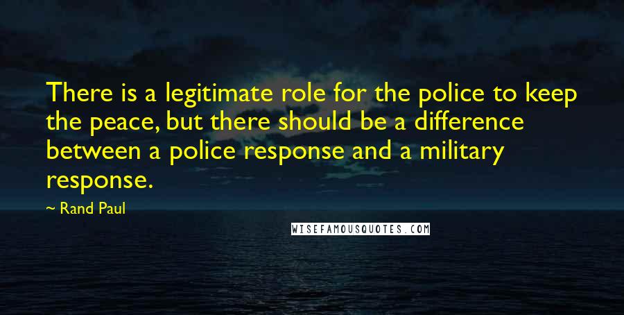 Rand Paul Quotes: There is a legitimate role for the police to keep the peace, but there should be a difference between a police response and a military response.