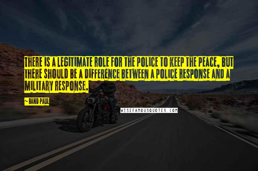 Rand Paul Quotes: There is a legitimate role for the police to keep the peace, but there should be a difference between a police response and a military response.