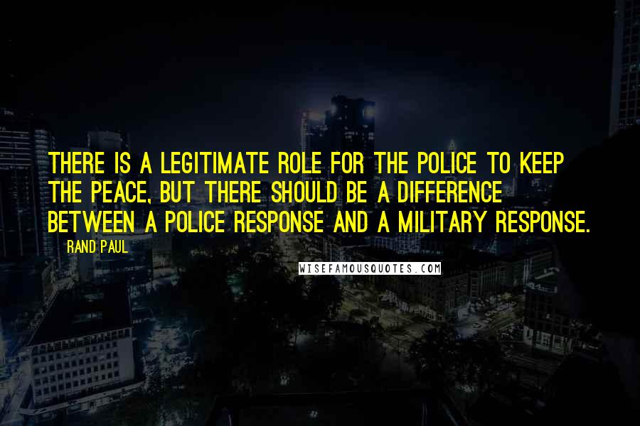 Rand Paul Quotes: There is a legitimate role for the police to keep the peace, but there should be a difference between a police response and a military response.