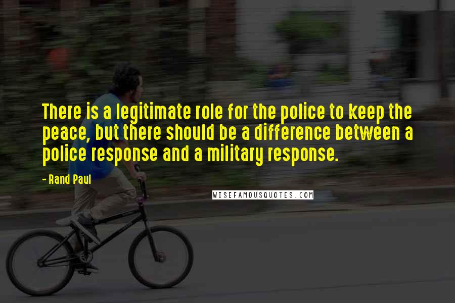 Rand Paul Quotes: There is a legitimate role for the police to keep the peace, but there should be a difference between a police response and a military response.