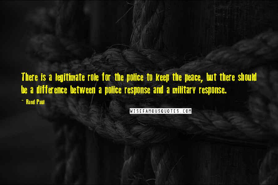 Rand Paul Quotes: There is a legitimate role for the police to keep the peace, but there should be a difference between a police response and a military response.