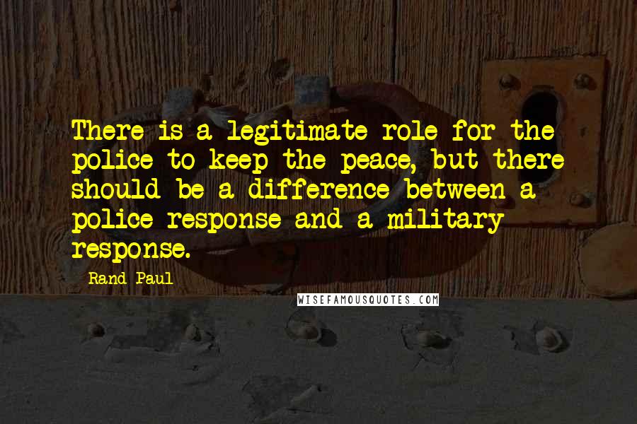 Rand Paul Quotes: There is a legitimate role for the police to keep the peace, but there should be a difference between a police response and a military response.