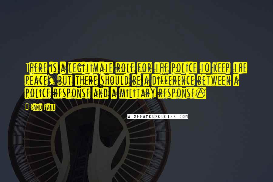 Rand Paul Quotes: There is a legitimate role for the police to keep the peace, but there should be a difference between a police response and a military response.