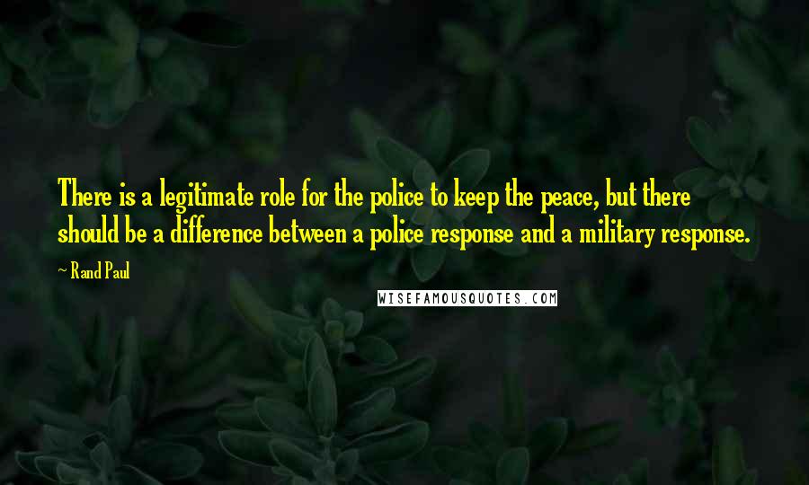 Rand Paul Quotes: There is a legitimate role for the police to keep the peace, but there should be a difference between a police response and a military response.