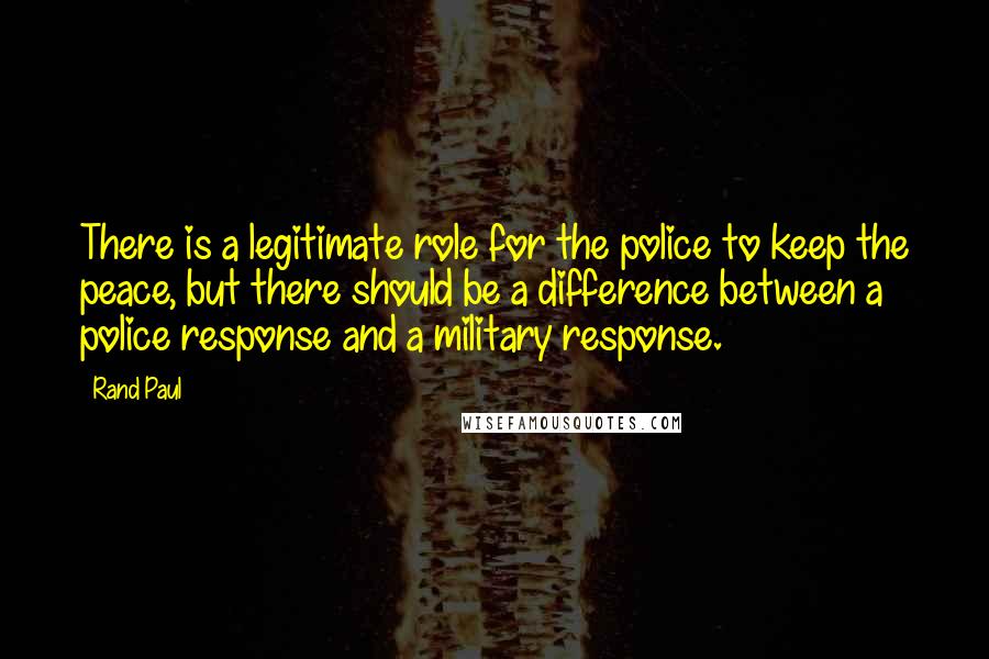 Rand Paul Quotes: There is a legitimate role for the police to keep the peace, but there should be a difference between a police response and a military response.