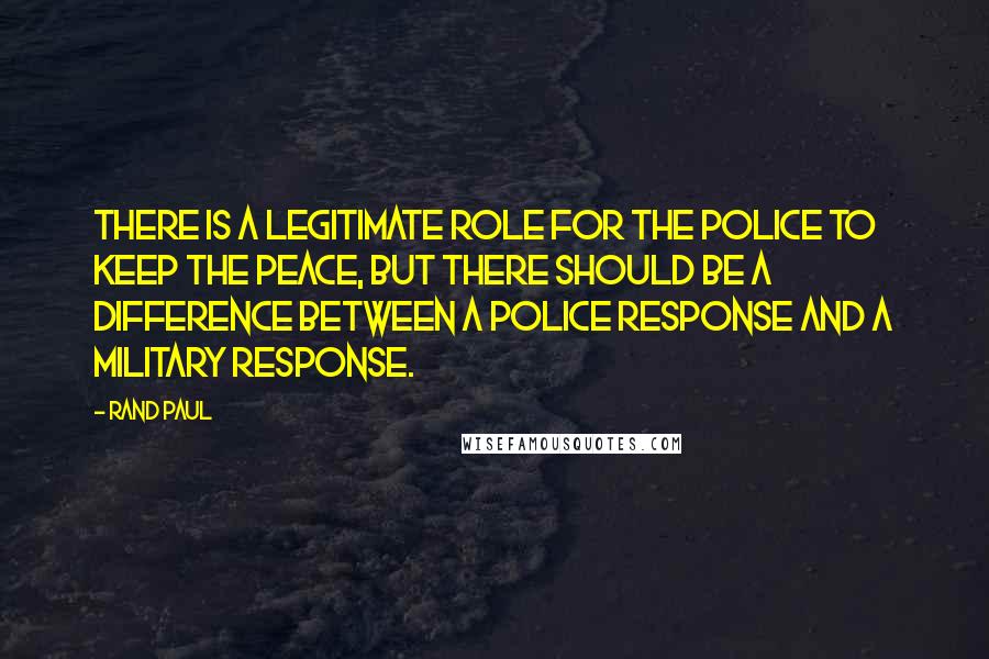 Rand Paul Quotes: There is a legitimate role for the police to keep the peace, but there should be a difference between a police response and a military response.