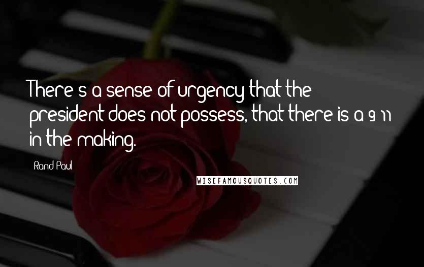 Rand Paul Quotes: There's a sense of urgency that the president does not possess, that there is a 9/11 in the making.