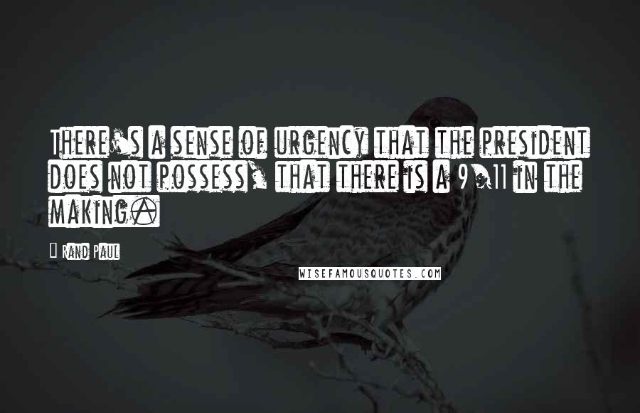 Rand Paul Quotes: There's a sense of urgency that the president does not possess, that there is a 9/11 in the making.