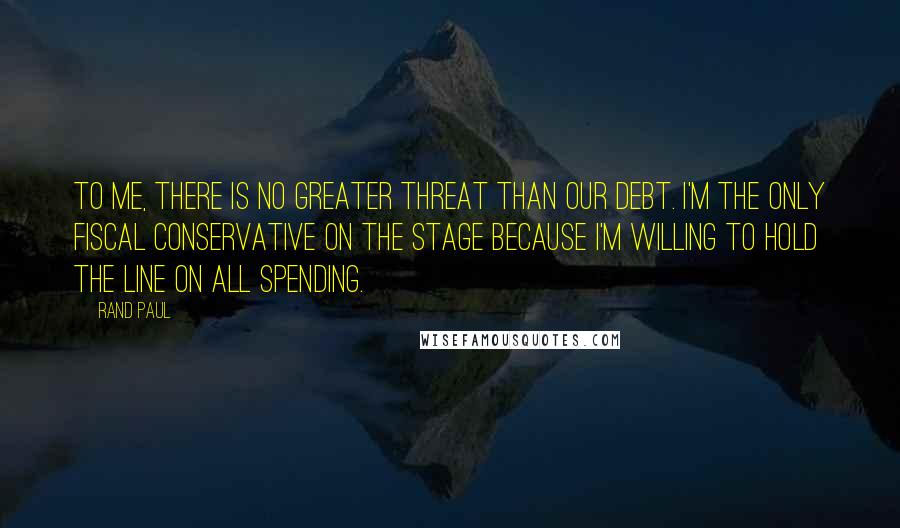 Rand Paul Quotes: To me, there is no greater threat than our debt. I'm the only fiscal conservative on the stage because I'm willing to hold the line on all spending.