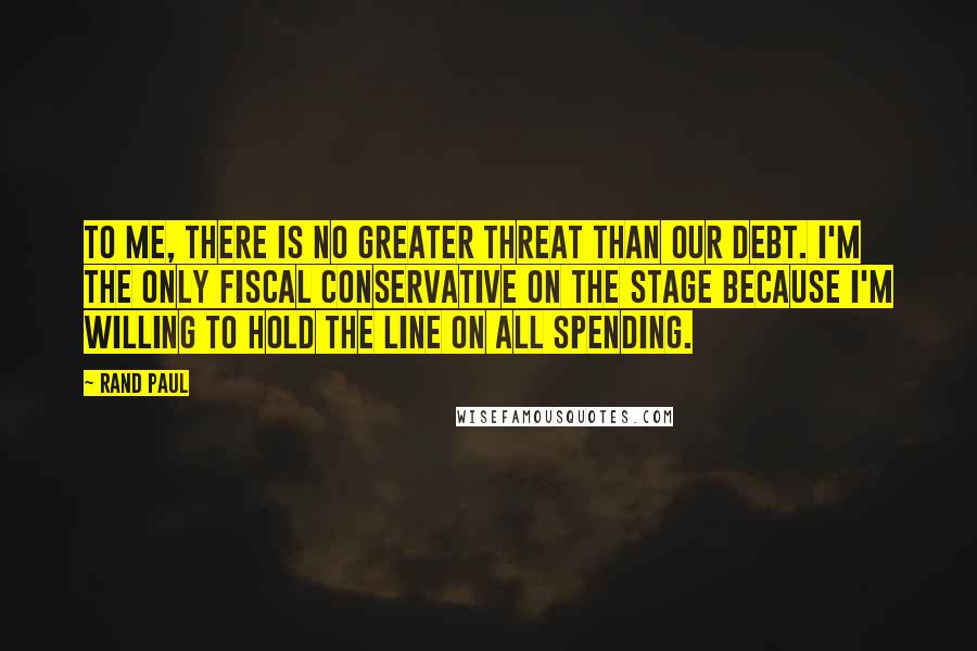 Rand Paul Quotes: To me, there is no greater threat than our debt. I'm the only fiscal conservative on the stage because I'm willing to hold the line on all spending.