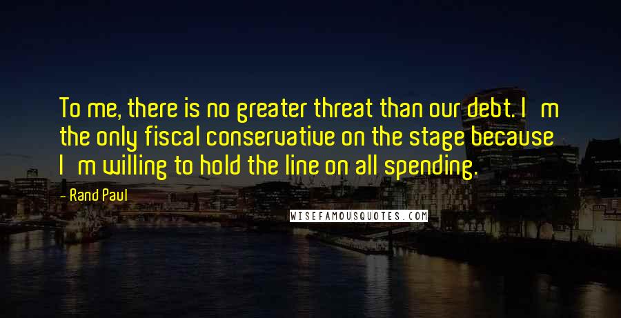 Rand Paul Quotes: To me, there is no greater threat than our debt. I'm the only fiscal conservative on the stage because I'm willing to hold the line on all spending.