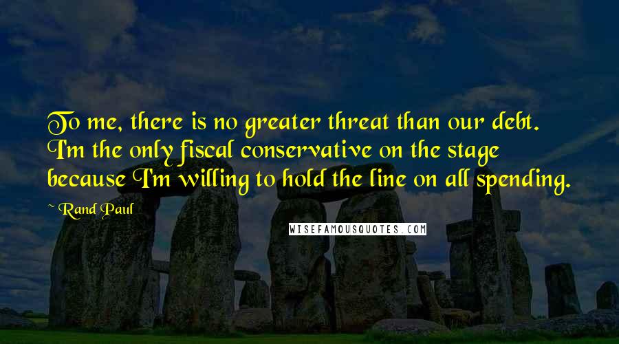 Rand Paul Quotes: To me, there is no greater threat than our debt. I'm the only fiscal conservative on the stage because I'm willing to hold the line on all spending.