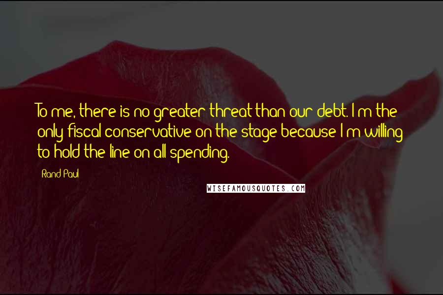 Rand Paul Quotes: To me, there is no greater threat than our debt. I'm the only fiscal conservative on the stage because I'm willing to hold the line on all spending.