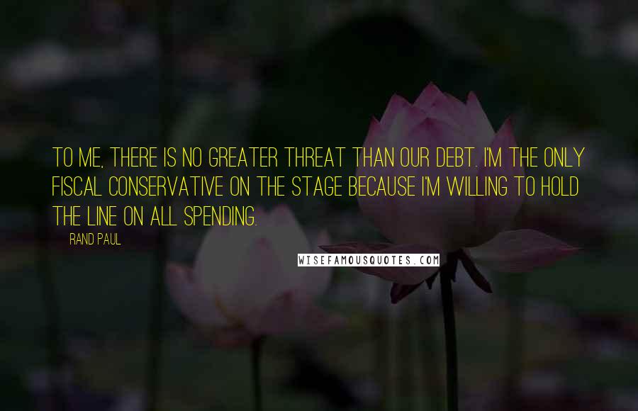 Rand Paul Quotes: To me, there is no greater threat than our debt. I'm the only fiscal conservative on the stage because I'm willing to hold the line on all spending.