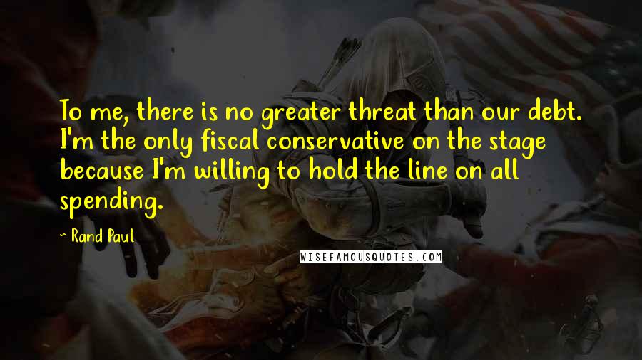 Rand Paul Quotes: To me, there is no greater threat than our debt. I'm the only fiscal conservative on the stage because I'm willing to hold the line on all spending.