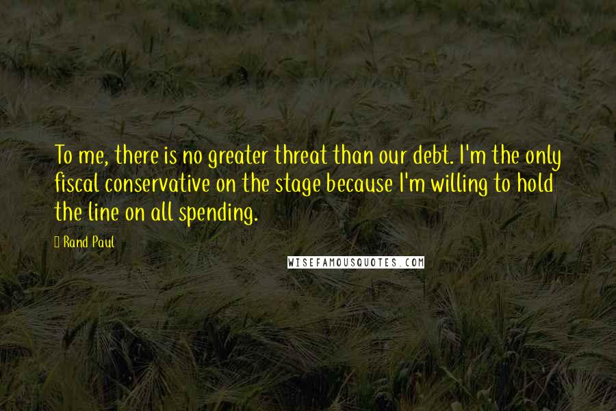Rand Paul Quotes: To me, there is no greater threat than our debt. I'm the only fiscal conservative on the stage because I'm willing to hold the line on all spending.