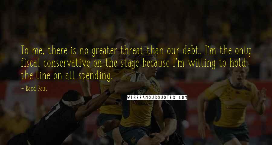 Rand Paul Quotes: To me, there is no greater threat than our debt. I'm the only fiscal conservative on the stage because I'm willing to hold the line on all spending.