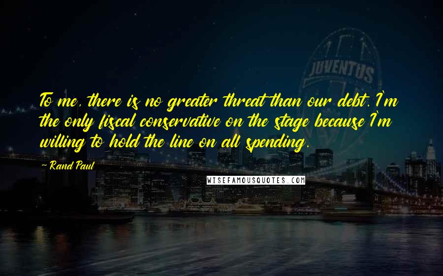 Rand Paul Quotes: To me, there is no greater threat than our debt. I'm the only fiscal conservative on the stage because I'm willing to hold the line on all spending.