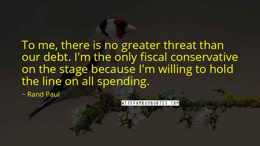 Rand Paul Quotes: To me, there is no greater threat than our debt. I'm the only fiscal conservative on the stage because I'm willing to hold the line on all spending.