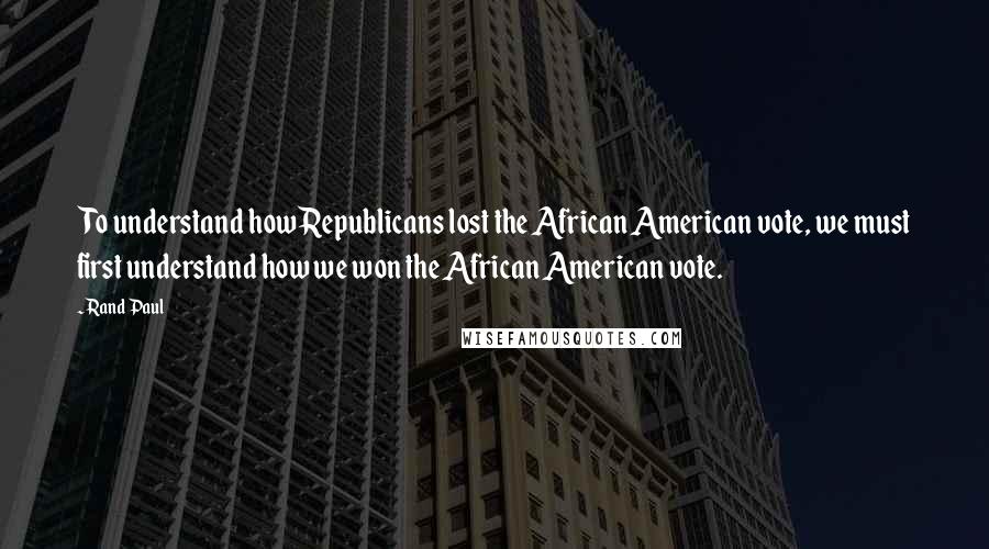 Rand Paul Quotes: To understand how Republicans lost the African American vote, we must first understand how we won the African American vote.