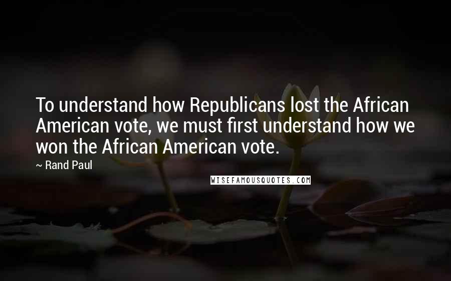 Rand Paul Quotes: To understand how Republicans lost the African American vote, we must first understand how we won the African American vote.