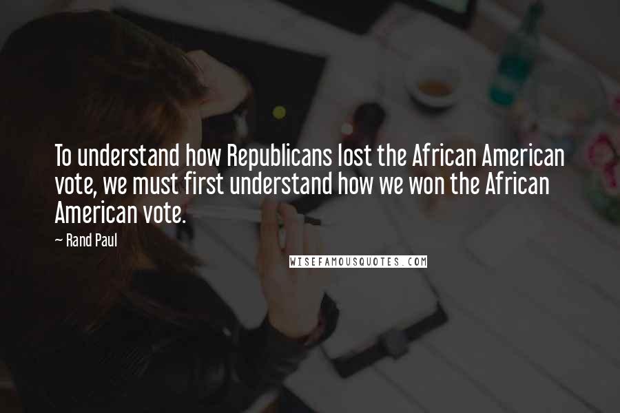 Rand Paul Quotes: To understand how Republicans lost the African American vote, we must first understand how we won the African American vote.