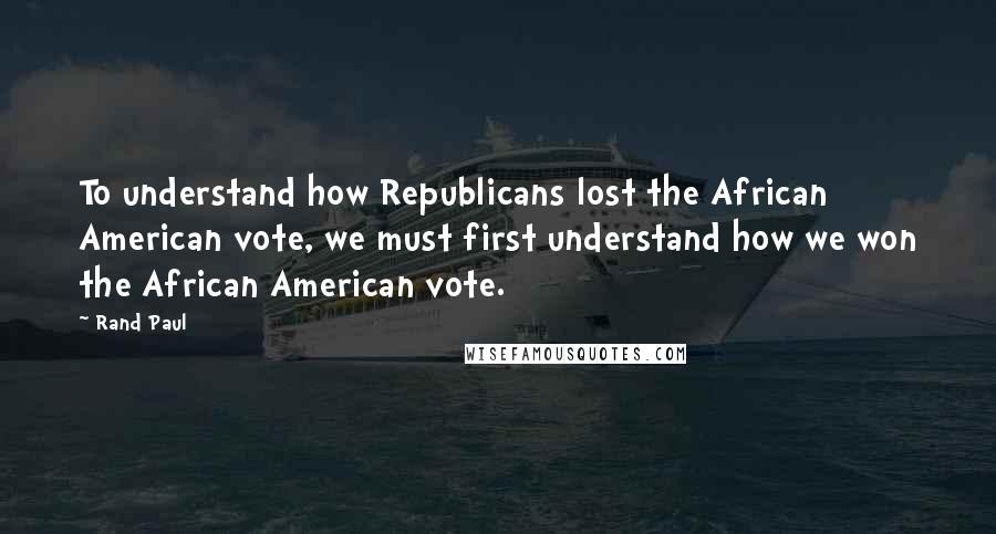 Rand Paul Quotes: To understand how Republicans lost the African American vote, we must first understand how we won the African American vote.