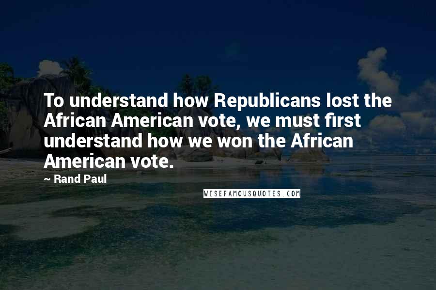 Rand Paul Quotes: To understand how Republicans lost the African American vote, we must first understand how we won the African American vote.