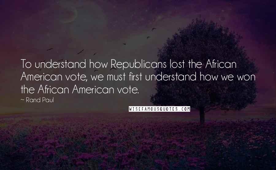 Rand Paul Quotes: To understand how Republicans lost the African American vote, we must first understand how we won the African American vote.