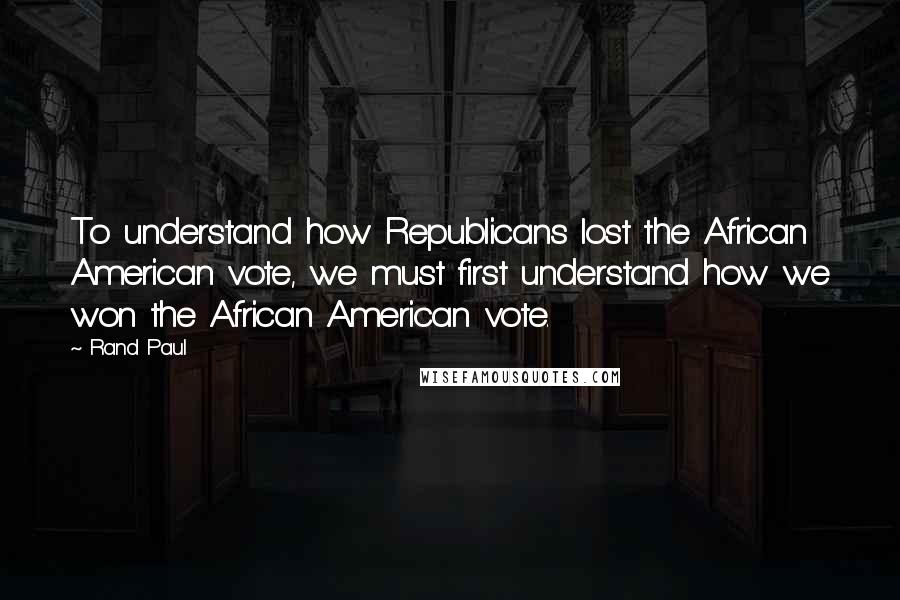 Rand Paul Quotes: To understand how Republicans lost the African American vote, we must first understand how we won the African American vote.