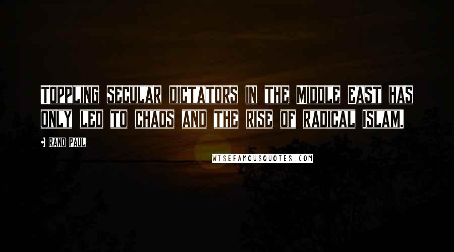 Rand Paul Quotes: Toppling secular dictators in the Middle East has only led to chaos and the rise of radical Islam.