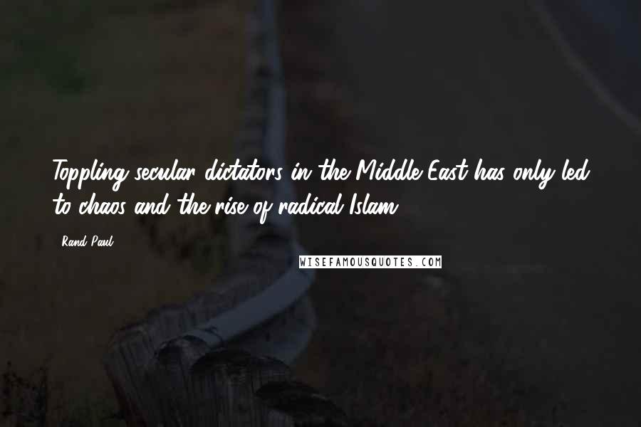 Rand Paul Quotes: Toppling secular dictators in the Middle East has only led to chaos and the rise of radical Islam.