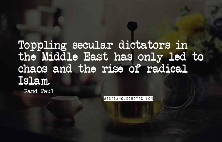 Rand Paul Quotes: Toppling secular dictators in the Middle East has only led to chaos and the rise of radical Islam.