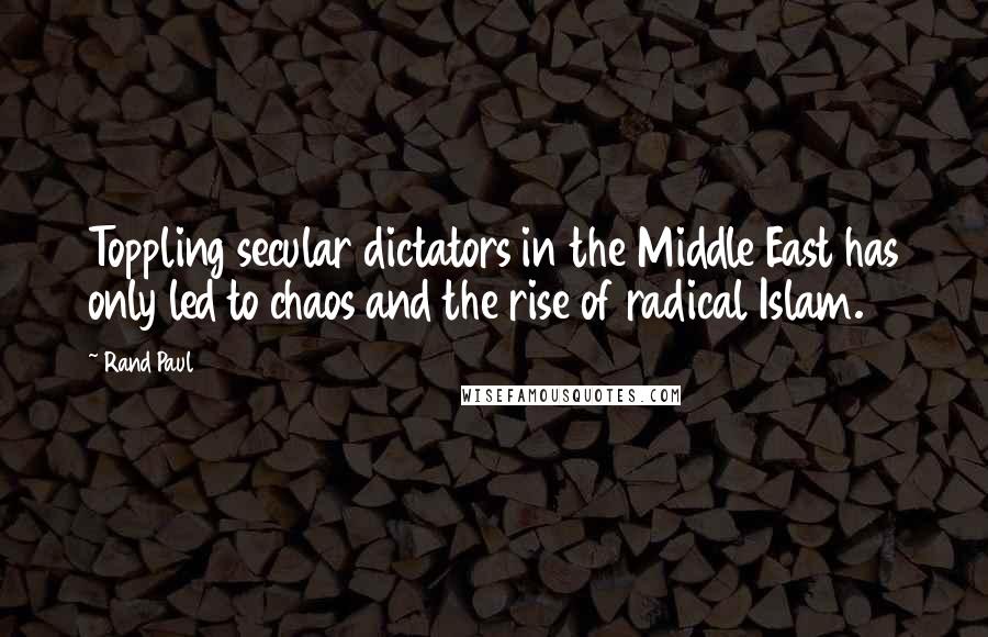 Rand Paul Quotes: Toppling secular dictators in the Middle East has only led to chaos and the rise of radical Islam.