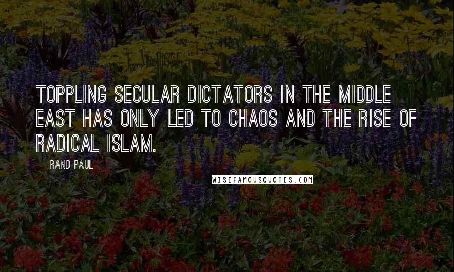 Rand Paul Quotes: Toppling secular dictators in the Middle East has only led to chaos and the rise of radical Islam.