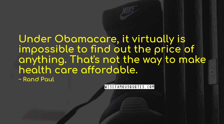 Rand Paul Quotes: Under Obamacare, it virtually is impossible to find out the price of anything. That's not the way to make health care affordable.