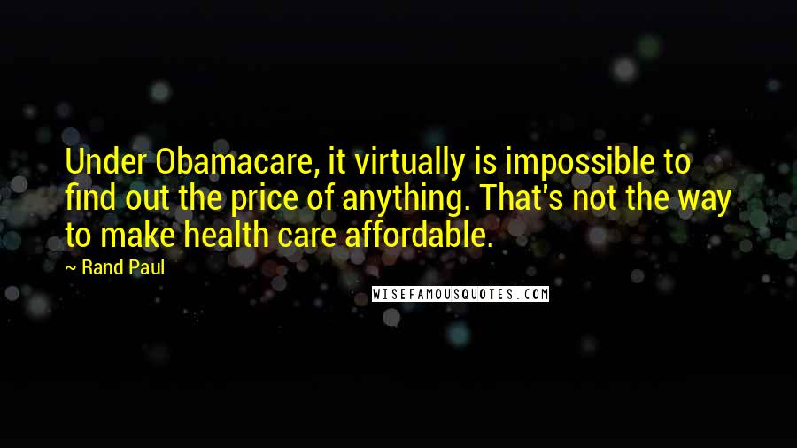 Rand Paul Quotes: Under Obamacare, it virtually is impossible to find out the price of anything. That's not the way to make health care affordable.