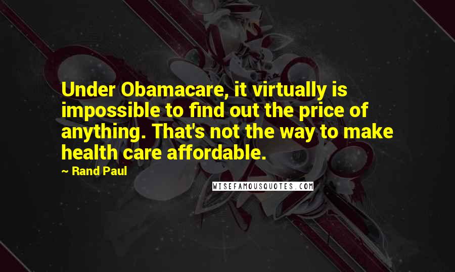 Rand Paul Quotes: Under Obamacare, it virtually is impossible to find out the price of anything. That's not the way to make health care affordable.