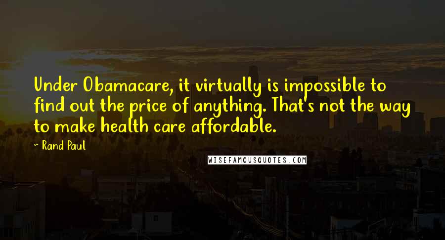 Rand Paul Quotes: Under Obamacare, it virtually is impossible to find out the price of anything. That's not the way to make health care affordable.