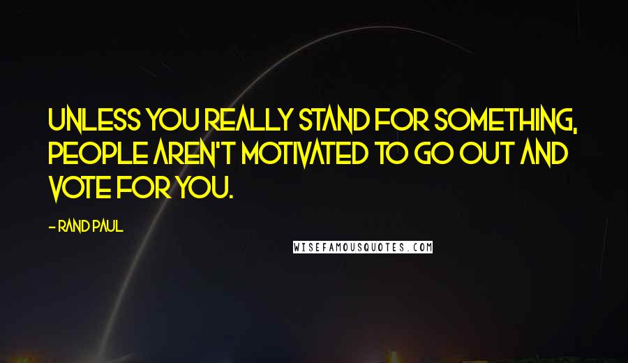 Rand Paul Quotes: Unless you really stand for something, people aren't motivated to go out and vote for you.