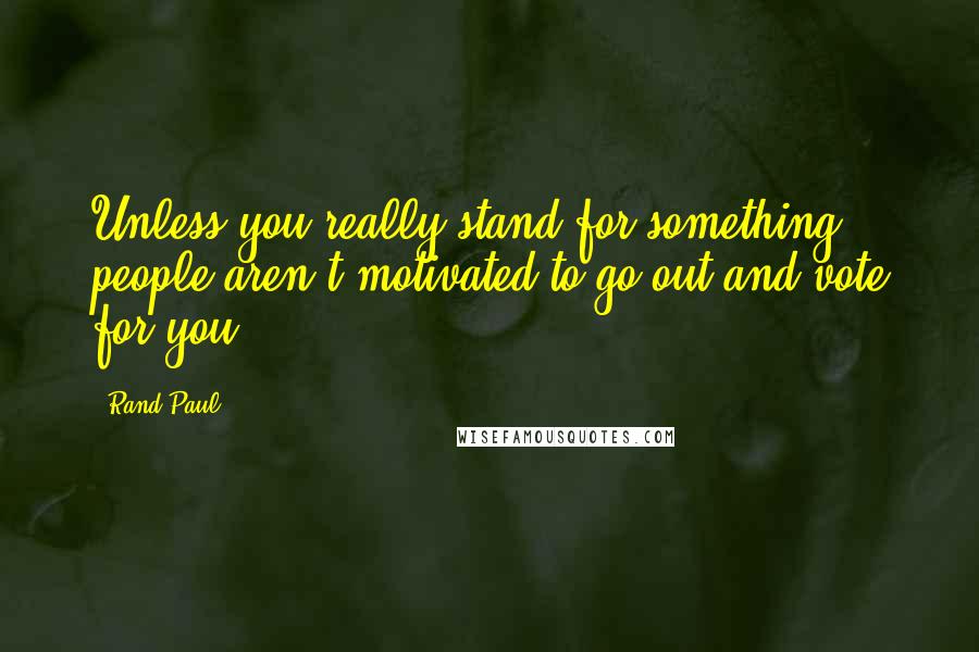 Rand Paul Quotes: Unless you really stand for something, people aren't motivated to go out and vote for you.