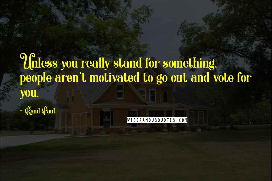 Rand Paul Quotes: Unless you really stand for something, people aren't motivated to go out and vote for you.