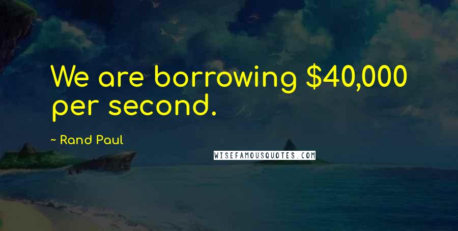 Rand Paul Quotes: We are borrowing $40,000 per second.