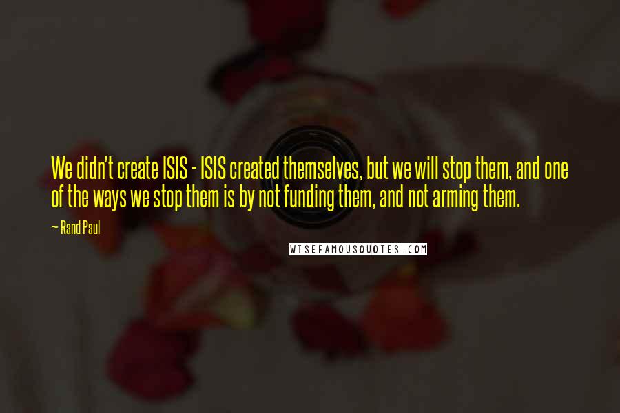 Rand Paul Quotes: We didn't create ISIS - ISIS created themselves, but we will stop them, and one of the ways we stop them is by not funding them, and not arming them.