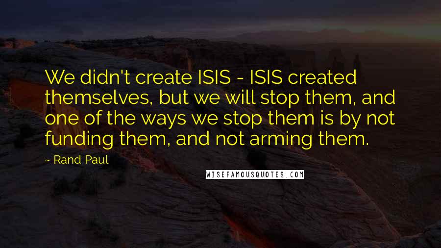 Rand Paul Quotes: We didn't create ISIS - ISIS created themselves, but we will stop them, and one of the ways we stop them is by not funding them, and not arming them.