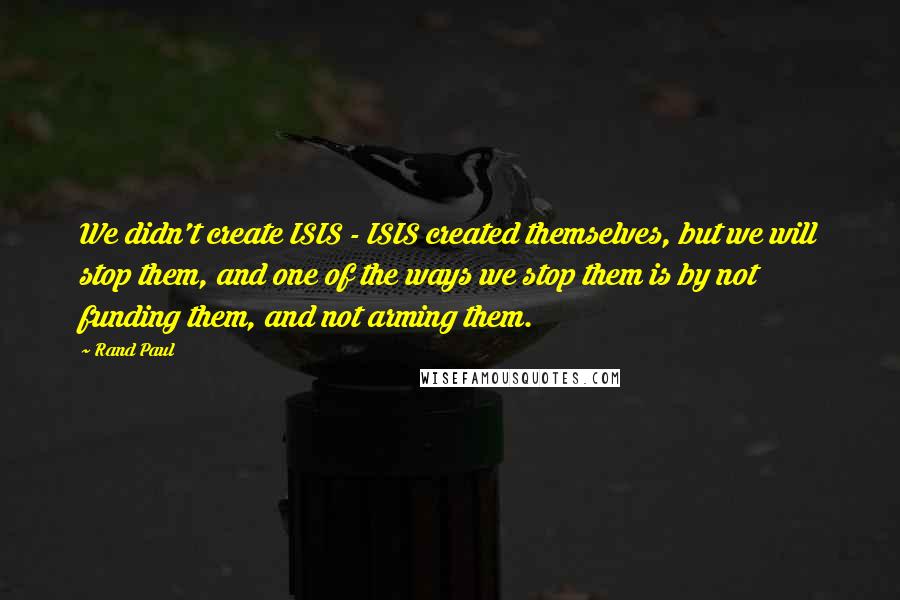 Rand Paul Quotes: We didn't create ISIS - ISIS created themselves, but we will stop them, and one of the ways we stop them is by not funding them, and not arming them.